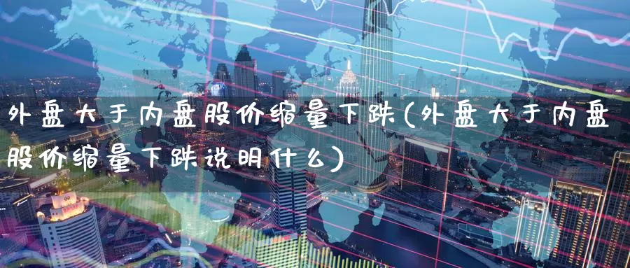 外盘大于内盘股价缩量下跌(外盘大于内盘股价缩量下跌说明什么)_https://www.rktglass.com_恒指期货开户_第1张