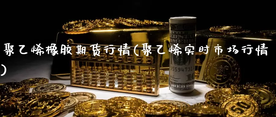 聚乙烯橡胶期货行情(聚乙烯实时市场行情)_https://www.rktglass.com_恒指期货手续费_第1张